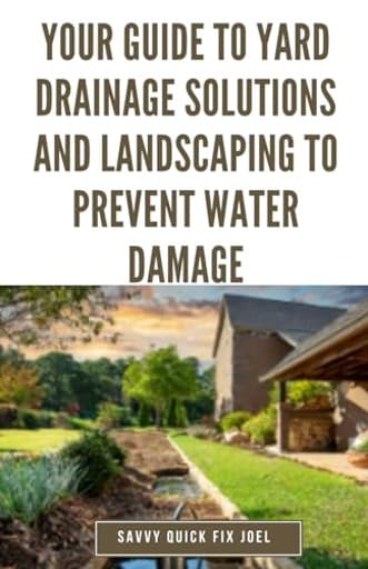 Your Guide to Yard Drainage Solutions and Landscaping to Prevent Water Damage: DIY Instructions for Grading, Trenching, Drainage Systems, Erosion ... Through Strategic Gardening and Hardscaping